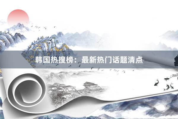 韩国热搜榜：最新热门话题清点