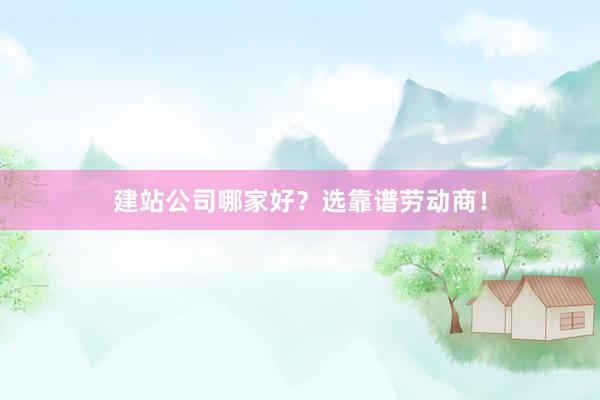 建站公司哪家好？选靠谱劳动商！
