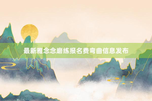 最新雅念念磨练报名费弯曲信息发布