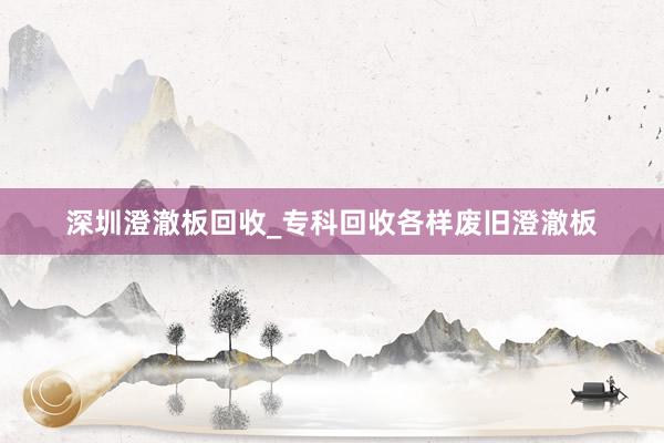 深圳澄澈板回收_专科回收各样废旧澄澈板