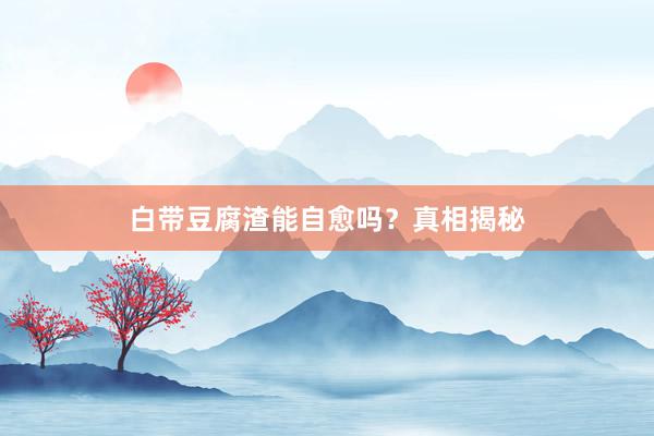 白带豆腐渣能自愈吗？真相揭秘