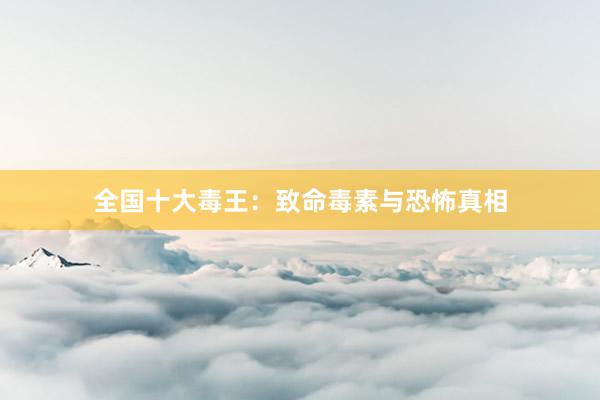 全国十大毒王：致命毒素与恐怖真相